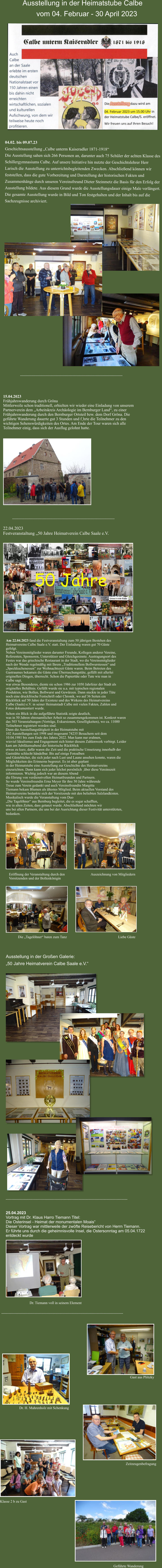 ---------------------------------------------------------------------------------------       Ausstellung in der Heimatstube Calbe           vom 04. Februar - 30 April 2023  04.02. bis 09.07.23 Geschichtsausstellung „Calbe unterm Kaiseradler 1871-1918“ Die Ausstellung sahen sich 266 Personen an, darunter auch 75 Schüler der achten Klasse des Schillergymnasiums Calbe. Auf unsere Initiative hin nutzte der Geschichtslehrer Herr Larisch die Ausstellung zu unterrichtsbegleitenden Zwecken. Abschließend können wir feststellen, dass die gute Vorbereitung und Darstellung der historischen Fakten und Zusammenhänge durch unseren Vereinsfreund Dieter Steinmetz die Basis für den Erfolg der Ausstellung bildete. Aus diesem Grund wurde die Ausstellungsdauer einige Male verlängert. Die gesamte Ausstellung wurde in Bild und Ton festgehalten und der Inhalt bis auf die Sachzeugnisse archiviert. 15.04.2023  Frühjahrswanderung durch Gröna  Mittlerweile schon traditionell, erhielten wir wieder eine Einladung von unserem  Partnerverein dem „Arbeitskreis Archäologie im Bernburger Land“, zu einer  Frühjahrswanderung durch den Bernburger Ortsteil bzw. dem Dorf Gröna. Die  geführte Wanderung dauerte gut 3 Stunden und f¸hrte die Teilnehmer zu den  wichtigen Sehenswürdigkeiten des Ortes. Am Ende der Tour waren sich alle  Teilnehmer einig, dass sich der Ausflug gelohnt hatte. --------------------------------------------------------------------------------------- 22.04.2023  Festveranstaltung „50 Jahre Heimatverein Calbe Saale e.V. Am 22.04.2023 fand die Festveranstaltung zum 50 jährigen Bestehen des Heimatvereins Calbe Saale e.V. statt. Der Einladung waren gut 70 Gäste gefolgt.  Neben Vereinsmitglieder waren darunter Freunde, Kollegen anderer Vereine, Referenten, Sponsoren, Unterstützer und Gleichgesinnte. Austragungsort des Festes war das griechische Restaurant in der Stadt, wo die Vereinsmitglieder nach der Wende regelmäßig mit Ihrem „Traditionellem Bollwurstessen“ und  „Speckkuchenessen“ zur Weihnachtszeit Gäste waren. Beim Betreten des Gastraumes bekamen die Gäste eine Überraschungstüte, gefüllt mit allerlei originellen Dingen, überrecht. Schon die Papiertüte oder Tute wie man in Calbe sagt,  war etwas Besonderes, diente sie schon 1986 zur 1050 Jahrfeier der Stadt als originelles Behältnis. Gefüllt wurde sie u.a. mit typischen regionalen Produkten, wie Bollen, Bollwurst und Gewürzen. Dann steckte in jeder Tüte noch eine druckfrische Festschrift oder Chronik, wo auf 36 Seiten ein Rückblick auf 50 Jahre der Existenz und des Wirkens des Heimatvereins Calbe (Saale) e.V. in seiner Heimatstadt Calbe mit vielen Fakten, Zahlen und Fotos dokumentiert wurde. Schon ein Blick in die aufgeführte Statistik zeigte deutlich,  was in 50 Jahren ehrenamtlicher Arbeit so zusammengekommen ist. Konkret waren das 503 Veranstaltungen (Vorträge, Exkursionen, Geselligkeiten), wo ca. 11000 Teilnehmer registriert worden sind. Dann die Ausstellungstätigkeit in der Heimatstube mit  102 Ausstellungen seit 1998 und insgesamt 74235 Besuchern seit dem  10.04.1981 bis zum Ende des Jahres 2022. Man kann nur erahnen,  wieviel Idealismus und Engagement sich hinter diesem Zahlenwerk verbirgt. Leider kam am Jubiläumsabend der historische Rückblick  etwas zu kurz, dafür waren die Zeit und die praktische Umsetzung innerhalb der Gaststätte schlecht händelbar. Bis auf einige Fotoalben  und Gästebücher, die sich jeder nach Lust und Laune ansehen konnte, waren die Möglichkeiten des Erinnerns begrenzt. Es ist aber geplant  in der Heimatstube eine Ausstellung zur Geschichte des Heimatvereins einzurichten. Dann kann sich jeder höchst persönlich ¸über diese Vereinszeit informieren. Wichtig jedoch war an diesem Abend  die Ehrung von verdienstvollen Heimatfreunden und Partnern.  So wurde Vereinsfreundin Erna Meyer für ihre 50 Jahre währende  Treue zum Verein gedankt und auch Vereinsfreundin Margitta  Tiemann bekam Blumen als ältestes Mitglied. Beim aktuellen Vorstand des Heimatvereins bedankte sich der Vorsitzende mit den beliebten Salzlandkisten. Musikalisch wurde die Veranstaltung vom Duo  „Die Tagelöhner“ aus Bernburg begleitet, die es sogar schafften,  wie in alten Zeiten, dass getanzt wurde. Abschließend möchten wir  uns bei allen Partnern, die uns bei der Ausrichtung dieser Festivität unterstützten, bedanken.   Eröffnung der Veranstaltung durch den  Vorsitzenden und der Bollenkönigin Auszeichnung von Mitgliedern ------------------------------------------------------------------------------------------------------ 25.04.2023  Vortrag mit Dr. Klaus Harro Tiemann Titel:  Die Osterinsel - Heimat der monumentalen Moais“ Dieser Vortrag war mittlerweile der zwöfte Reisebericht von Herrn Tiemann.  Er führte uns durch die geheimnisvolle Insel, die Ostersonntag am 05.04.1722  entdeckt wurde Die „Tagelöhner“ baten zum Tanz Liebe Gäste Dr. Tiemann voll in seinem Element ------------------------------------------------------------------------------------------------------ Dr. H. Mahrenholz mit Schenkung Gast aus Plötzky Zeitzeugenbefragung Klasse 2 b zu Gast Geführte Wanderung Ausstellung in der Großen Galerie:  „50 Jahre Heimatverein Calbe Saale e.V.“