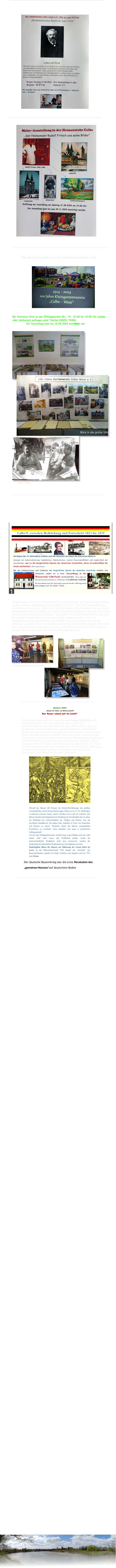 Ausstellungseröffnung am 11. Mai 2024 15.00Uhr Aktuell zeigen wir in der „Neuen Galerie“ der Heimatstube die Geschichtsausstellung „Calbe zwischen Bedrückung und Fortschritt 1815-18“. Wer sich entschließt, diese Ausstellung zu besuchen, sollte etwas Zeit mitbringen. Man bekommt zwar eine kurze Zusammenfassung des Inhaltes per Audio, also akustisch geboten, doch das ist nur eine grobe Zusammenfassung des Inhaltes. Dazu gibt es noch Informationsblätter, die jeder für sich als Ausstellungsanleitung nutzen kann. Ergänzend gibt es noch die Möglichkeit,sich mit dem Wirken von Wilhelm Loewe aus Calbe und Ludwig Schneider aus Schönebeck und ihrem Kampf um die Einheit Deutschlands und um die erste deutsche Reichverfassung in einem ca. 40 Minuten dauernden Film bekannt zu machen. Bei Interesse bitte im Vorfeld telefonisch anmelden.     D.Steinmetz bei der Eröffnung ----------------------------------------------------------------------------------- Sommer 1524 „Gnade dir Gott, du Ritterschaft! Der Bauer stand auf im Land!“ Ein weiterer interessanter Vortrag findet am Freitag 28.06.2024 in der Heimatstube Calbe statt. Wie jeder, halbwegs an deutscher GeschichteInteressierte weiß, stehen die Jahre 2024 und 2025 ganz im Zeichen der ersten Revolution des „gemeinen Mannes“ auf deutschem Boden. Gemeint ist damit der deutsche Bauernkrieg. Unser Vereinsfreund Dieter Steinmetz hat dieses wichtige Thema zum Anlass genommen und einen Diaton-Vortrag über diesen interessanten Abschnitt unserer deutschen Geschichte und was er mit unserer Gegend zu tun hat, produziert. Dieser Vortrag wird ab 18.00 Uhr in der Heimatstube gezeigt. Eintritt: 2€  Nutzen Sie die Gelegenheit, sich diesen Vortrag über, wie der Referent selbst sagt,  brisanten und hochinteressanten Abschnitt deutscher Geschichte, anzuschauen. Wir freuen uns auf jeden Teilnehmer!    Obwohl die Bauern (80 Prozent der Reichs-Bevölkerung) den größten wirtschaftlichen Anteil für das Reich trugen, lebten sie im 15./16. Jahrhundert in teilweise extremer Armut, waren verachtet und so gut wir rechtslos. Die Bauern leisteten den Hauptanteil zur Erhaltung der Gesellschaft und vor allem zur Erhaltung des Lebensstandards der Adligen und Fürsten, also der jeweiligen Grundherren. Sie hatten hohe Abgaben in Form von Naturalien und Steuern zu leisten. Weiterhin hatten die Bauern unentgeltliche Frondienste zu verrichten. Viele befanden sich sogar in persönlicher Leibeigenschaft. Als mit dem frühkapitalistischen Aufschwung in den Städten auch der Adel immer mehr nach Luxus und Wohlstand strebte, wurde die landwirtschaftliche Produktion nicht etwa intensiviert, sondern die Ausbeutung der bäuerlichen Produzenten ins Unerträgliche erweitert. Eindringliche Bitten der Bauern um Milderung der Lasten liefen ins Leere. In der Mittsommer-Nacht 1524 begann das „Unwetter“ des Bauernaufstandes zunächst als lindes Lüftchen und steigerte sich bis 1525 zum Orkan. Der deutsche Bauernkrieg war die erste Revolution des „gemeinen Mannes“auf deutschem Boden ---------------------------------------------------------------------------------------- ---------------------------------------------------------------------------------------------------- Die aktuelle Ausstellung in der Heimatstube trägt den Titel: ------------------------------------------------------------------------------------------------ Blick in die große Vitrine alte Fotos ------------------------------------------------------------------------------------------------- -------------------------------------------------------------------------------------------------