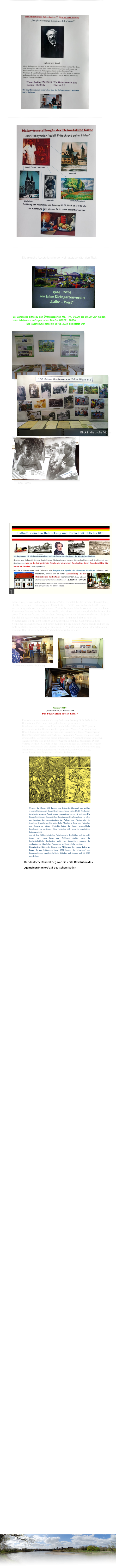 Ausstellungseröffnung am 11. Mai 2024 15.00Uhr Aktuell zeigen wir in der „Neuen Galerie“ der Heimatstube die Geschichtsausstellung „Calbe zwischen Bedrückung und Fortschritt 1815-18“. Wer sich entschließt, diese Ausstellung zu besuchen, sollte etwas Zeit mitbringen. Man bekommt zwar eine kurze Zusammenfassung des Inhaltes per Audio, also akustisch geboten, doch das ist nur eine grobe Zusammenfassung des Inhaltes. Dazu gibt es noch Informationsblätter, die jeder für sich als Ausstellungsanleitung nutzen kann. Ergänzend gibt es noch die Möglichkeit,sich mit dem Wirken von Wilhelm Loewe aus Calbe und Ludwig Schneider aus Schönebeck und ihrem Kampf um die Einheit Deutschlands und um die erste deutsche Reichverfassung in einem ca. 40 Minuten dauernden Film bekannt zu machen. Bei Interesse bitte im Vorfeld telefonisch anmelden.     D.Steinmetz bei der Eröffnung ----------------------------------------------------------------------------------- Sommer 1524 „Gnade dir Gott, du Ritterschaft! Der Bauer stand auf im Land!“ Ein weiterer interessanter Vortrag findet am Freitag 28.06.2024 in der Heimatstube Calbe statt. Wie jeder, halbwegs an deutscher GeschichteInteressierte weiß, stehen die Jahre 2024 und 2025 ganz im Zeichen der ersten Revolution des „gemeinen Mannes“ auf deutschem Boden. Gemeint ist damit der deutsche Bauernkrieg. Unser Vereinsfreund Dieter Steinmetz hat dieses wichtige Thema zum Anlass genommen und einen Diaton-Vortrag über diesen interessanten Abschnitt unserer deutschen Geschichte und was er mit unserer Gegend zu tun hat, produziert. Dieser Vortrag wird ab 18.00 Uhr in der Heimatstube gezeigt. Eintritt: 2€  Nutzen Sie die Gelegenheit, sich diesen Vortrag über, wie der Referent selbst sagt,  brisanten und hochinteressanten Abschnitt deutscher Geschichte, anzuschauen. Wir freuen uns auf jeden Teilnehmer!    Obwohl die Bauern (80 Prozent der Reichs-Bevölkerung) den größten wirtschaftlichen Anteil für das Reich trugen, lebten sie im 15./16. Jahrhundert in teilweise extremer Armut, waren verachtet und so gut wir rechtslos. Die Bauern leisteten den Hauptanteil zur Erhaltung der Gesellschaft und vor allem zur Erhaltung des Lebensstandards der Adligen und Fürsten, also der jeweiligen Grundherren. Sie hatten hohe Abgaben in Form von Naturalien und Steuern zu leisten. Weiterhin hatten die Bauern unentgeltliche Frondienste zu verrichten. Viele befanden sich sogar in persönlicher Leibeigenschaft. Als mit dem frühkapitalistischen Aufschwung in den Städten auch der Adel immer mehr nach Luxus und Wohlstand strebte, wurde die landwirtschaftliche Produktion nicht etwa intensiviert, sondern die Ausbeutung der bäuerlichen Produzenten ins Unerträgliche erweitert. Eindringliche Bitten der Bauern um Milderung der Lasten liefen ins Leere. In der Mittsommer-Nacht 1524 begann das „Unwetter“ des Bauernaufstandes zunächst als lindes Lüftchen und steigerte sich bis 1525 zum Orkan. Der deutsche Bauernkrieg war die erste Revolution des „gemeinen Mannes“auf deutschem Boden ---------------------------------------------------------------------------------------- ---------------------------------------------------------------------------------------------------- Die aktuelle Ausstellung in der Heimatstube trägt den Titel: ------------------------------------------------------------------------------------------------ Blick in die große Vitrine alte Fotos ------------------------------------------------------------------------------------------------- -------------------------------------------------------------------------------------------------