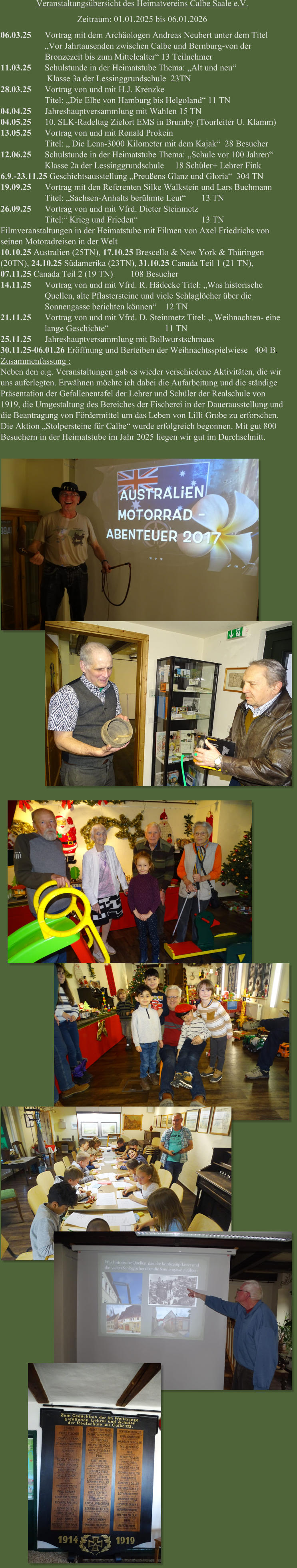 Veranstaltungsübersicht des Heimatvereins Calbe Saale e.V. Zeitraum: 01.01.2025 bis 06.01.2026 0 6.03.25 Vortrag mit dem Archäologen Andreas Neubert unter dem Titel „Vor Jahrtausenden zwischen Calbe und Bernburg-von der Bronzezeit bis zum Mittelealter“ 13 Teilnehmer Schulstunde in der Heimatstube Thema: „Alt und neu“ Klasse 3a der Lessinggrundschule  23TN 1 2 1.03.25 8.03.25 Vortrag von und mit H.J. Krenzke Titel: „Die Elbe von Hamburg bis Helgoland“ 11 TN Jahreshauptversammlung mit Wahlen 15 TN 10. SLK-Radeltag Zielort EMS in Brumby (Tourleiter U. Klamm) Vortrag von und mit Ronald Prokein 0 0 1 4.04.25 4.05.25 3.05.25 Titel: „ Die Lena-3000 Kilometer mit dem Kajak“  28 Besucher Schulstunde in der Heimatstube Thema: „Schule vor 100 Jahren“ Klasse 2a der Lessinggrundschule     18 Schüler+ Lehrer Fink 1 2.06.25 6 1 .9.-23.11.25 Geschichtsausstellung „Preußens Glanz und Gloria“  304 TN 9.09.25 Vortrag mit den Referenten Silke Walkstein und Lars Buchmann Titel: „Sachsen-Anhalts berühmte Leut“      13 TN Vortrag von und mit Vfrd. Dieter Steinmetz 2 6.09.25 Titel:“ Krieg und Frieden“     13 TN Filmveranstaltungen in der Heimatstube mit Filmen von Axel Friedrichs von seinen Motoradreisen in der Welt 1 0.10.25 Australien (25TN), 17.10.25 Brescello & New York & Thüringen (20TN), 24.10.25 Südamerika (23TN), 31.10.25 Canada Teil 1 (21 TN), 0 1 7.11.25 Canada Teil 2 (19 TN)        108 Besucher 4.11.25 Vortrag von und mit Vfrd. R. Hädecke Titel: „Was historische Quellen, alte Pflastersteine und viele Schlaglöcher über die Sonnengasse berichten können“    12 TN 2 1.11.25 5.11.25 Vortrag von und mit Vfrd. D. Steinmetz Titel: „ Weihnachten- eine lange Geschichte“                          11 TN Jahreshauptversammlung mit Bollwurstschmaus 2 3 0.11.25-06.01.26 Eröffnung und Berteiben der Weihnachtsspielwiese   404 B. Zusammenfassung : Neben den o.g. Veranstaltungen gab es wieder verschiedene Aktivitäten, die wir uns auferlegten. Erwähnen möchte ich dabei die Aufarbeitung und die ständige Präsentation der Gefallenentafel der Lehrer und Schüler der Realschule von 1 919, die Umgestaltung des Bereiches der Fischerei in der Dauerausstellung und die Beantragung von Fördermittel um das Leben von Lilli Grobe zu erforschen. Die Aktion „Stolpersteine für Calbe“ wurde erfolgreich begonnen. Mit gut 800 Besuchern in der Heimatstube im Jahr 2025 liegen wir gut im Durchschnitt.
